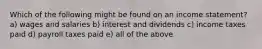 Which of the following might be found on an income statement? a) wages and salaries b) interest and dividends c) income taxes paid d) payroll taxes paid e) all of the above