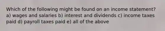 Which of the following might be found on an income statement? a) wages and salaries b) interest and dividends c) income taxes paid d) payroll taxes paid e) all of the above