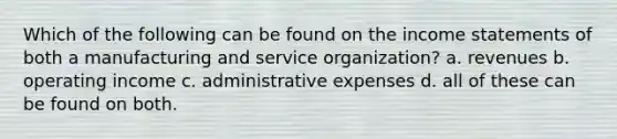 Which of the following can be found on the income statements of both a manufacturing and service organization? a. revenues b. operating income c. administrative expenses d. all of these can be found on both.