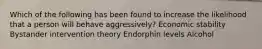 Which of the following has been found to increase the likelihood that a person will behave aggressively? Economic stability Bystander intervention theory Endorphin levels Alcohol