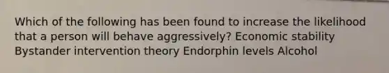 Which of the following has been found to increase the likelihood that a person will behave aggressively? Economic stability Bystander intervention theory Endorphin levels Alcohol