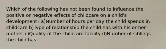 Which of the following has not been found to influence the positive or negative effects of childcare on a child's development? a)Number of hours per day the child spends in childcare b)Type of relationship the child has with his or her mother c)Quality of the childcare facility d)Number of siblings the child has