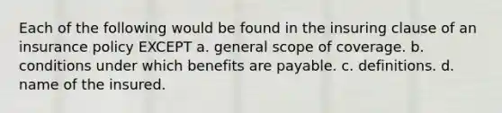 Each of the following would be found in the insuring clause of an insurance policy EXCEPT a. general scope of coverage. b. conditions under which benefits are payable. c. definitions. d. name of the insured.