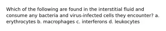 Which of the following are found in the interstitial fluid and consume any bacteria and virus-infected cells they encounter? a. erythrocytes b. macrophages c. interferons d. leukocytes