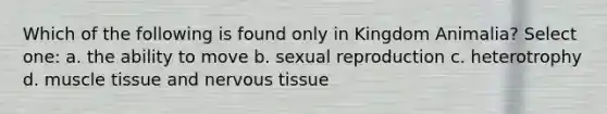 Which of the following is found only in Kingdom Animalia? Select one: a. the ability to move b. sexual reproduction c. heterotrophy d. muscle tissue and nervous tissue