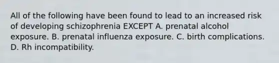 All of the following have been found to lead to an increased risk of developing schizophrenia EXCEPT A. prenatal alcohol exposure. B. prenatal influenza exposure. C. birth complications. D. Rh incompatibility.