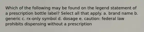 Which of the following may be found on the legend statement of a prescription bottle label? Select all that apply. a. brand name b. generic c. rx-only symbol d. dosage e. caution: federal law prohibits dispensing without a prescription