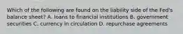 Which of the following are found on the liability side of the​ Fed's balance​ sheet? A. loans to financial institutions B. government securities C. currency in circulation D. repurchase agreements