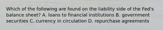 Which of the following are found on the liability side of the​ Fed's balance​ sheet? A. loans to financial institutions B. government securities C. currency in circulation D. repurchase agreements