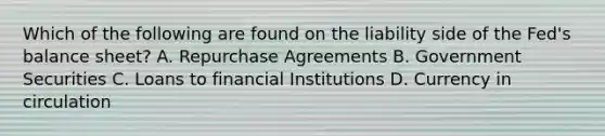 Which of the following are found on the liability side of the​ Fed's balance​ sheet? A. Repurchase Agreements B. Government Securities C. Loans to financial Institutions D. Currency in circulation