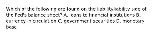 Which of the following are found on the liabilityliability side of the​ Fed's balance​ sheet? A. loans to financial institutions B. currency in circulation C. government securities D. monetary base