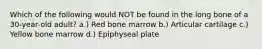 Which of the following would NOT be found in the long bone of a 30-year-old adult? a.) Red bone marrow b.) Articular cartilage c.) Yellow bone marrow d.) Epiphyseal plate