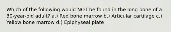 Which of the following would NOT be found in the long bone of a 30-year-old adult? a.) Red bone marrow b.) Articular cartilage c.) Yellow bone marrow d.) Epiphyseal plate