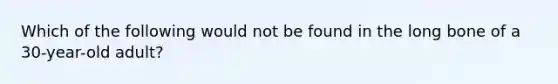 Which of the following would not be found in the long bone of a 30-year-old adult?