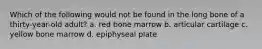 Which of the following would not be found in the long bone of a thirty-year-old adult? a. red bone marrow b. articular cartilage c. yellow bone marrow d. epiphyseal plate