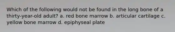 Which of the following would not be found in the long bone of a thirty-year-old adult? a. red bone marrow b. articular cartilage c. yellow bone marrow d. epiphyseal plate