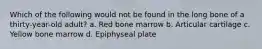 Which of the following would not be found in the long bone of a thirty-year-old adult? a. Red bone marrow b. Articular cartilage c. Yellow bone marrow d. Epiphyseal plate