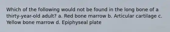 Which of the following would not be found in the long bone of a thirty-year-old adult? a. Red bone marrow b. Articular cartilage c. Yellow bone marrow d. Epiphyseal plate