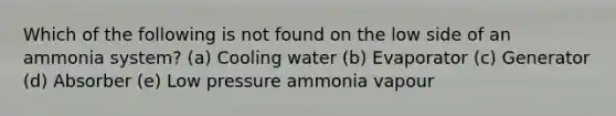 Which of the following is not found on the low side of an ammonia system? (a) Cooling water (b) Evaporator (c) Generator (d) Absorber (e) Low pressure ammonia vapour