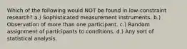 Which of the following would NOT be found in low-constraint research? a.) Sophisticated measurement instruments. b.) Observation of more than one participant. c.) Random assignment of participants to conditions. d.) Any sort of statistical analysis.