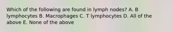 Which of the following are found in lymph nodes? A. B lymphocytes B. Macrophages C. T lymphocytes D. All of the above E. None of the above