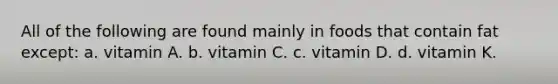 All of the following are found mainly in foods that contain fat except: a. vitamin A. b. vitamin C. c. vitamin D. d. vitamin K.