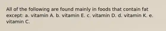 All of the following are found mainly in foods that contain fat except: a. vitamin A. b. vitamin E. c. vitamin D. d. vitamin K. e. vitamin C.