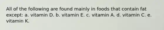 All of the following are found mainly in foods that contain fat except: a. vitamin D. b. vitamin E. c. vitamin A. d. vitamin C. e. vitamin K.