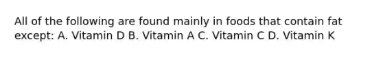 All of the following are found mainly in foods that contain fat except: A. Vitamin D B. Vitamin A C. Vitamin C D. Vitamin K