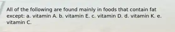 All of the following are found mainly in foods that contain fat except:​ a. ​vitamin A. b. ​vitamin E. c. ​vitamin D. d. ​vitamin K. e. ​vitamin C.