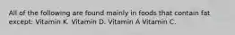 All of the following are found mainly in foods that contain fat except: Vitamin K. Vitamin D. Vitamin A Vitamin C.