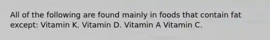 All of the following are found mainly in foods that contain fat except: Vitamin K. Vitamin D. Vitamin A Vitamin C.