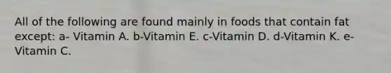 All of the following are found mainly in foods that contain fat except: a- Vitamin A. b-Vitamin E. c-Vitamin D. d-Vitamin K. e-Vitamin C.