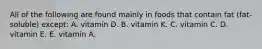 All of the following are found mainly in foods that contain fat (fat-soluble) except: A. vitamin D. B. vitamin K. C. vitamin C. D. vitamin E. E. vitamin A.