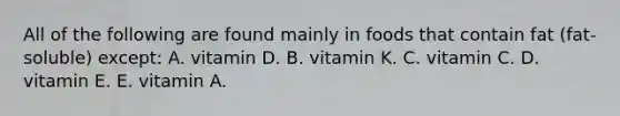 All of the following are found mainly in foods that contain fat (fat-soluble) except: A. vitamin D. B. vitamin K. C. vitamin C. D. vitamin E. E. vitamin A.