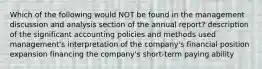 Which of the following would NOT be found in the management discussion and analysis section of the annual report? description of the significant accounting policies and methods used management's interpretation of the company's financial position expansion financing the company's short-term paying ability