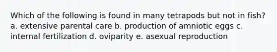 Which of the following is found in many tetrapods but not in fish? a. extensive parental care b. production of amniotic eggs c. internal fertilization d. oviparity e. asexual reproduction