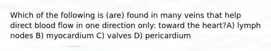 Which of the following is (are) found in many veins that help direct blood flow in one direction only: toward the heart?A) lymph nodes B) myocardium C) valves D) pericardium