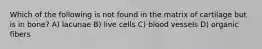 Which of the following is not found in the matrix of cartilage but is in bone? A) lacunae B) live cells C) blood vessels D) organic fibers