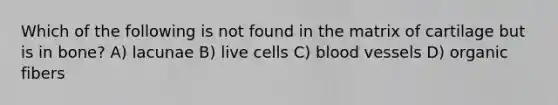 Which of the following is not found in the matrix of cartilage but is in bone? A) lacunae B) live cells C) blood vessels D) organic fibers