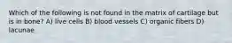 Which of the following is not found in the matrix of cartilage but is in bone? A) live cells B) blood vessels C) organic fibers D) lacunae