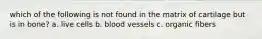 which of the following is not found in the matrix of cartilage but is in bone? a. live cells b. blood vessels c. organic fibers