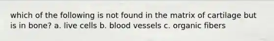 which of the following is not found in the matrix of cartilage but is in bone? a. live cells b. blood vessels c. organic fibers