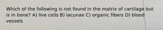 Which of the following is not found in the matrix of cartilage but is in bone? A) live cells B) lacunae C) organic fibers D) <a href='https://www.questionai.com/knowledge/kZJ3mNKN7P-blood-vessels' class='anchor-knowledge'>blood vessels</a>