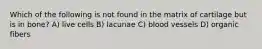 Which of the following is not found in the matrix of cartilage but is in bone? A) live cells B) lacunae C) blood vessels D) organic fibers
