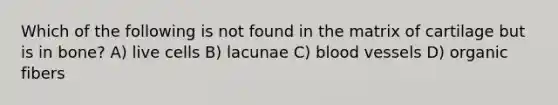 Which of the following is not found in the matrix of cartilage but is in bone? A) live cells B) lacunae C) <a href='https://www.questionai.com/knowledge/kZJ3mNKN7P-blood-vessels' class='anchor-knowledge'>blood vessels</a> D) organic fibers