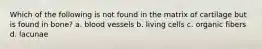 Which of the following is not found in the matrix of cartilage but is found in bone? a. blood vessels b. living cells c. organic fibers d. lacunae