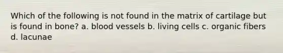 Which of the following is not found in the matrix of cartilage but is found in bone? a. blood vessels b. living cells c. organic fibers d. lacunae