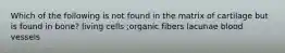 Which of the following is not found in the matrix of cartilage but is found in bone? living cells ;organic fibers lacunae blood vessels