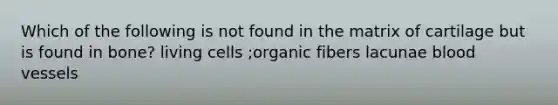 Which of the following is not found in the matrix of cartilage but is found in bone? living cells ;organic fibers lacunae <a href='https://www.questionai.com/knowledge/kZJ3mNKN7P-blood-vessels' class='anchor-knowledge'>blood vessels</a>